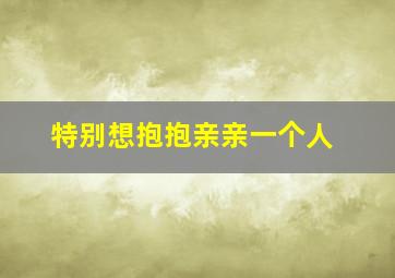 特别想抱抱亲亲一个人