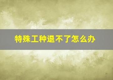 特殊工种退不了怎么办