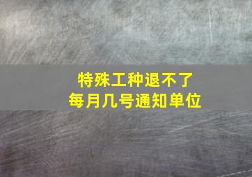 特殊工种退不了每月几号通知单位