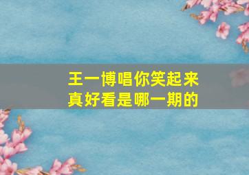 王一博唱你笑起来真好看是哪一期的