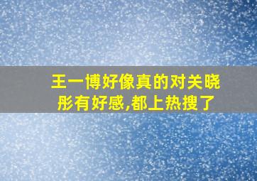 王一博好像真的对关晓彤有好感,都上热搜了