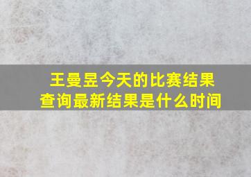 王曼昱今天的比赛结果查询最新结果是什么时间