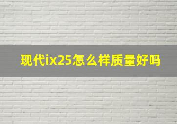 现代ix25怎么样质量好吗