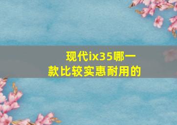 现代ix35哪一款比较实惠耐用的