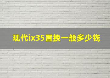 现代ix35置换一般多少钱