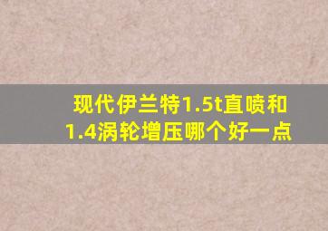 现代伊兰特1.5t直喷和1.4涡轮增压哪个好一点