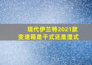 现代伊兰特2021款变速箱是干式还是湿式