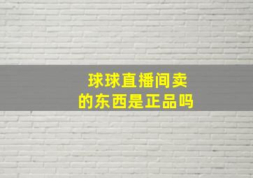 球球直播间卖的东西是正品吗