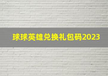 球球英雄兑换礼包码2023