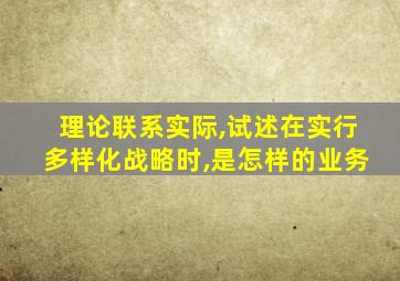 理论联系实际,试述在实行多样化战略时,是怎样的业务