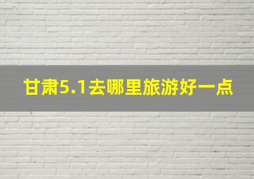 甘肃5.1去哪里旅游好一点