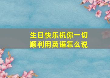 生日快乐祝你一切顺利用英语怎么说