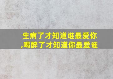 生病了才知道谁最爱你,喝醉了才知道你最爱谁