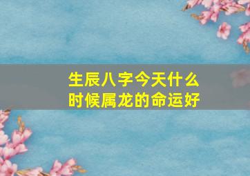 生辰八字今天什么时候属龙的命运好