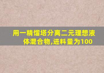 用一精馏塔分离二元理想液体混合物,进料量为100