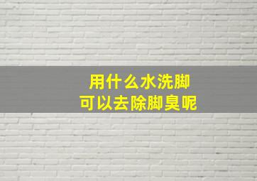 用什么水洗脚可以去除脚臭呢