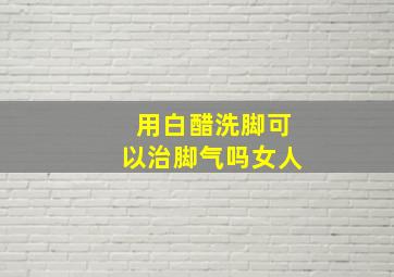 用白醋洗脚可以治脚气吗女人