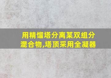 用精馏塔分离某双组分混合物,塔顶采用全凝器