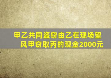 甲乙共同盗窃由乙在现场望风甲窃取丙的现金2000元