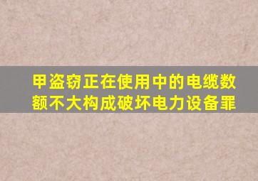 甲盗窃正在使用中的电缆数额不大构成破坏电力设备罪