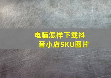 电脑怎样下载抖音小店SKU图片