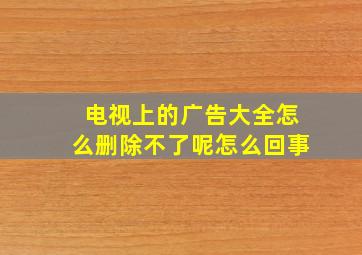 电视上的广告大全怎么删除不了呢怎么回事