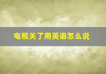 电视关了用英语怎么说