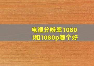 电视分辨率1080i和1080p哪个好