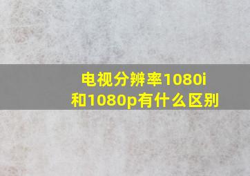 电视分辨率1080i和1080p有什么区别