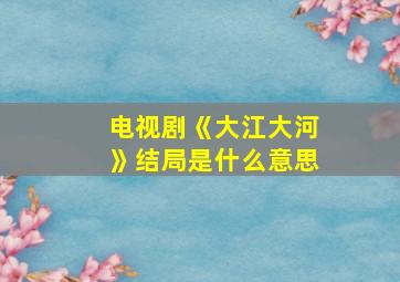 电视剧《大江大河》结局是什么意思