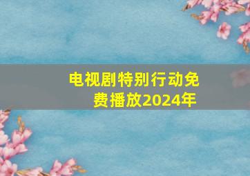 电视剧特别行动免费播放2024年