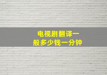 电视剧翻译一般多少钱一分钟