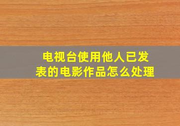 电视台使用他人已发表的电影作品怎么处理