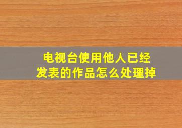 电视台使用他人已经发表的作品怎么处理掉