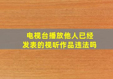 电视台播放他人已经发表的视听作品违法吗