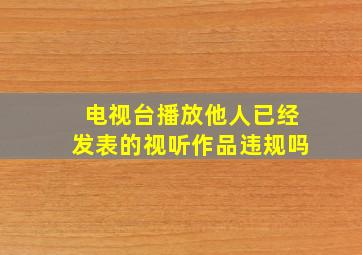 电视台播放他人已经发表的视听作品违规吗