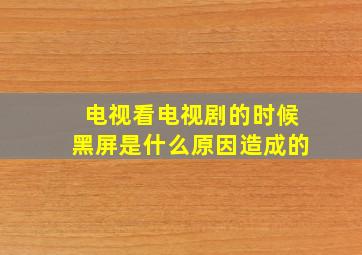 电视看电视剧的时候黑屏是什么原因造成的