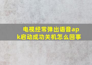 电视经常弹出语音apk启动成功关机怎么回事