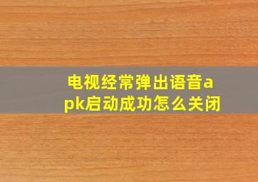 电视经常弹出语音apk启动成功怎么关闭