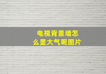 电视背景墙怎么显大气呢图片