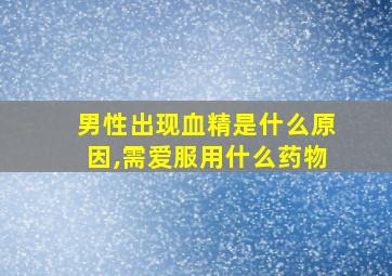 男性出现血精是什么原因,需爱服用什么药物