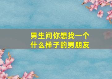 男生问你想找一个什么样子的男朋友