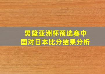 男篮亚洲杯预选赛中国对日本比分结果分析