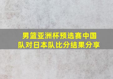 男篮亚洲杯预选赛中国队对日本队比分结果分享