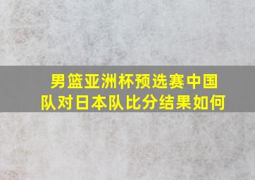 男篮亚洲杯预选赛中国队对日本队比分结果如何