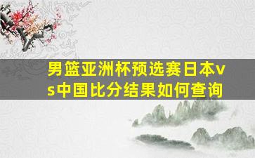 男篮亚洲杯预选赛日本vs中国比分结果如何查询