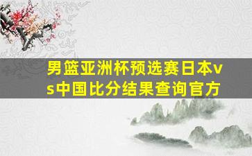 男篮亚洲杯预选赛日本vs中国比分结果查询官方