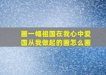 画一幅祖国在我心中爱国从我做起的画怎么画