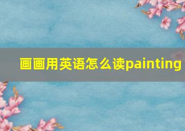 画画用英语怎么读painting