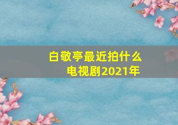 白敬亭最近拍什么电视剧2021年